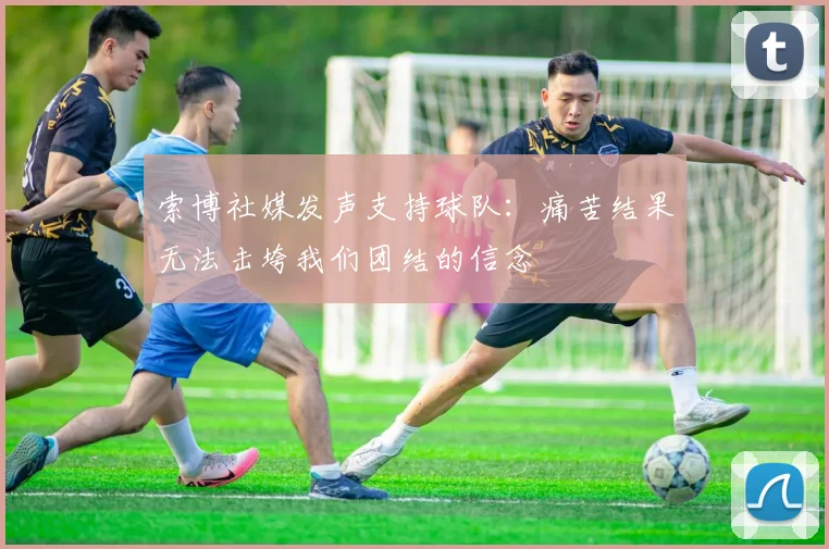 索博社媒发声支持球队：痛苦结果无法击垮我们团结的信念