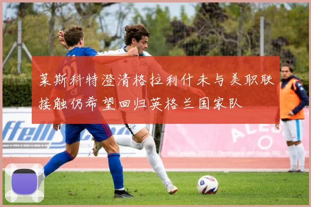 莱斯科特澄清格拉利什未与美职联接触仍希望回归英格兰国家队