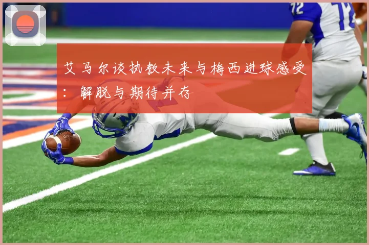 艾马尔谈执教未来与梅西进球感受：解脱与期待并存