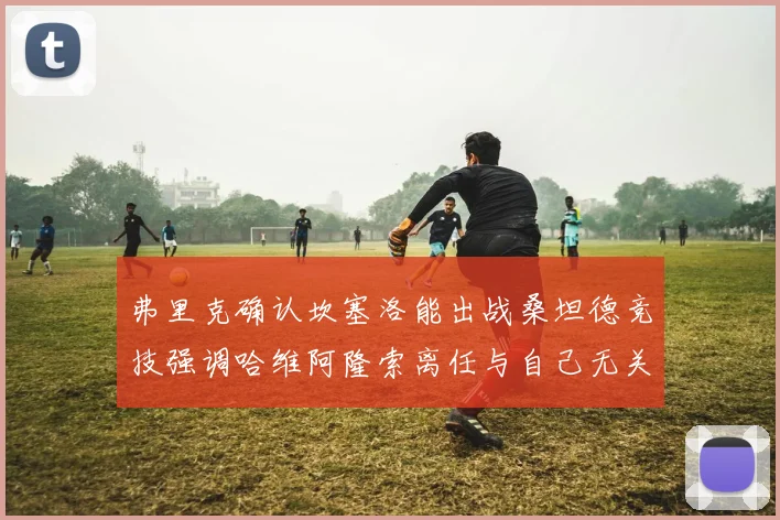 弗里克确认坎塞洛能出战桑坦德竞技强调哈维阿隆索离任与自己无关