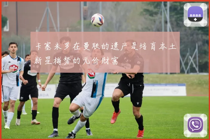 卡塞米罗在曼联的遗产是培育本土新星梅努的无价财富