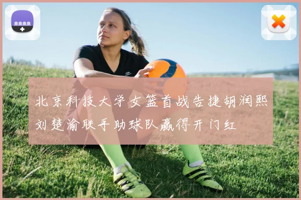 北京科技大学女篮首战告捷胡润熙刘楚渝联手助球队赢得开门红
