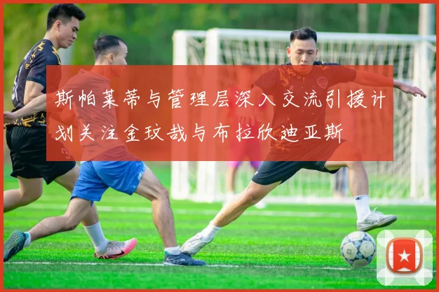 斯帕莱蒂与管理层深入交流引援计划关注金玟哉与布拉欣迪亚斯