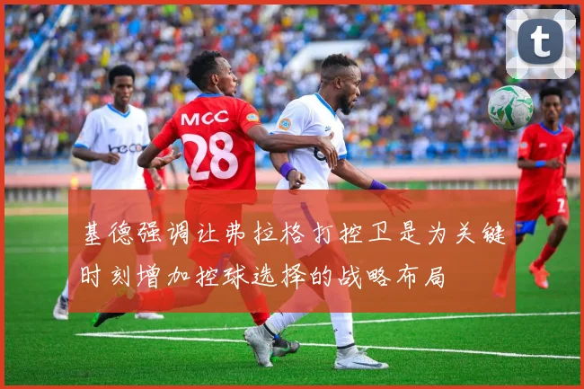 基德强调让弗拉格打控卫是为关键时刻增加控球选择的战略布局