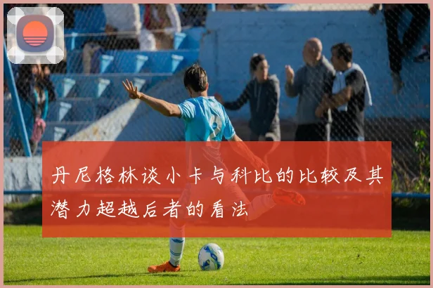 丹尼格林谈小卡与科比的比较及其潜力超越后者的看法