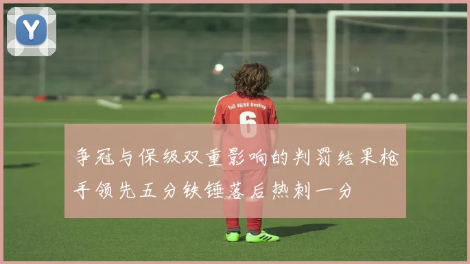 争冠与保级双重影响的判罚结果枪手领先五分铁锤落后热刺一分