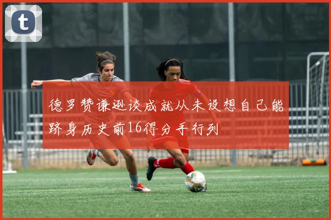 德罗赞谦逊谈成就从未设想自己能跻身历史前16得分手行列