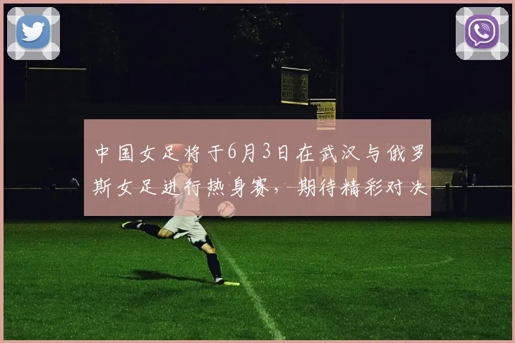 中国女足将于6月3日在武汉与俄罗斯女足进行热身赛，期待精彩对决