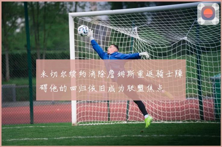 米切尔续约消除詹姆斯重返骑士障碍他的回归依旧成为联盟焦点
