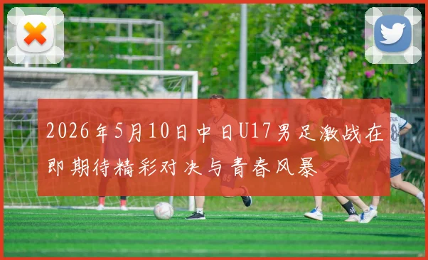 2026年5月10日中日U17男足激战在即期待精彩对决与青春风暴