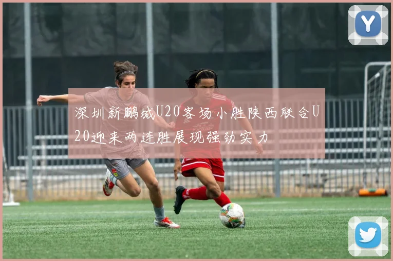 深圳新鹏城U20客场小胜陕西联合U20迎来两连胜展现强劲实力