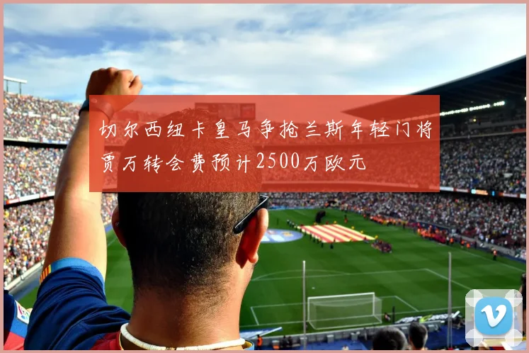 切尔西纽卡皇马争抢兰斯年轻门将贾万转会费预计2500万欧元