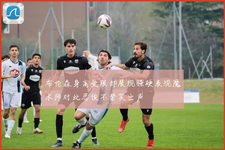 布伦森身高受限却展现强硬表现魔术师对此忍俊不禁笑出声