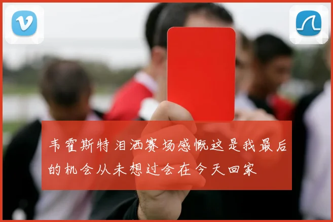 韦霍斯特泪洒赛场感慨这是我最后的机会从未想过会在今天回家