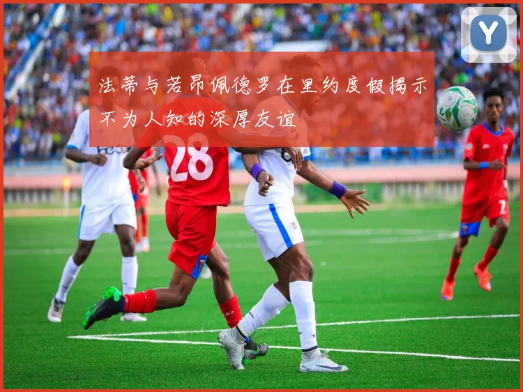 法蒂与若昂佩德罗在里约度假揭示不为人知的深厚友谊