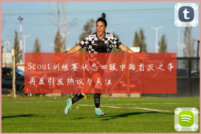 Scout训练赛状态回暖中路首发之争再度引发热议与关注