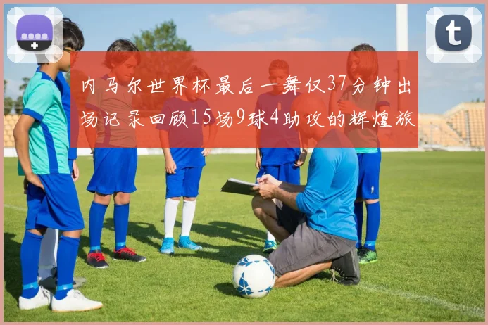内马尔世界杯最后一舞仅37分钟出场记录回顾15场9球4助攻的辉煌旅程