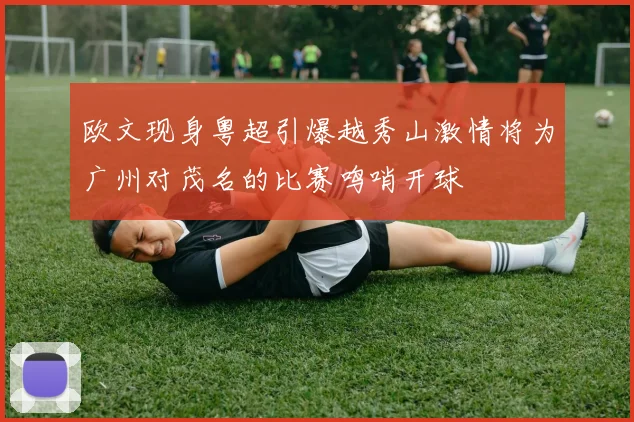 欧文现身粤超引爆越秀山激情将为广州对茂名的比赛鸣哨开球