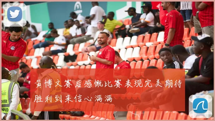 黄博文赛后感慨比赛表现完美期待胜利到来信心满满