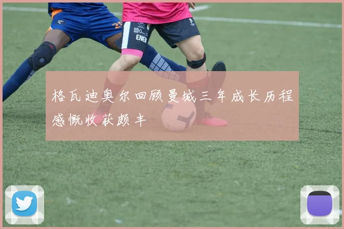 格瓦迪奥尔回顾曼城三年成长历程感慨收获颇丰