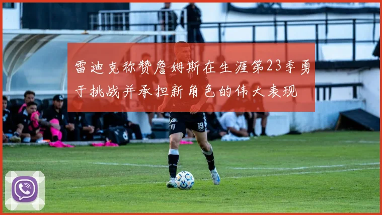 雷迪克称赞詹姆斯在生涯第23季勇于挑战并承担新角色的伟大表现