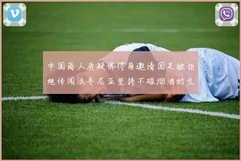 中国商人质疑佛得角邀请国足被拒绝传闻沃齐尼亚坚持不碰烟酒的生活方式