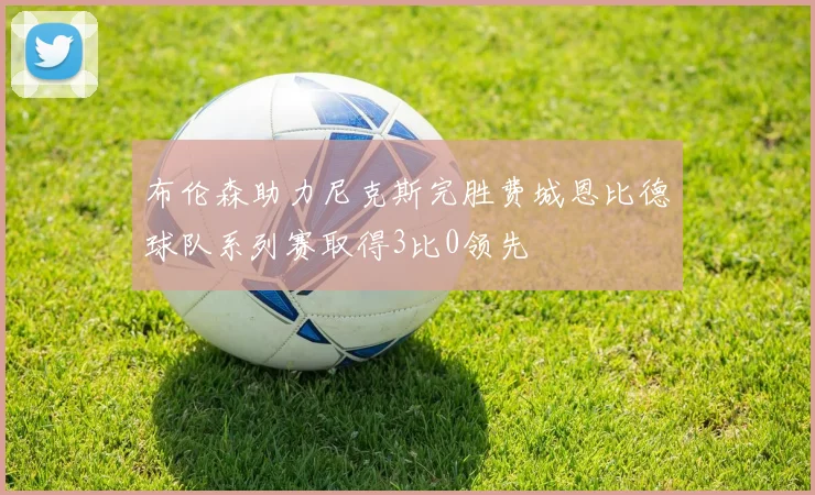 布伦森助力尼克斯完胜费城恩比德球队系列赛取得3比0领先