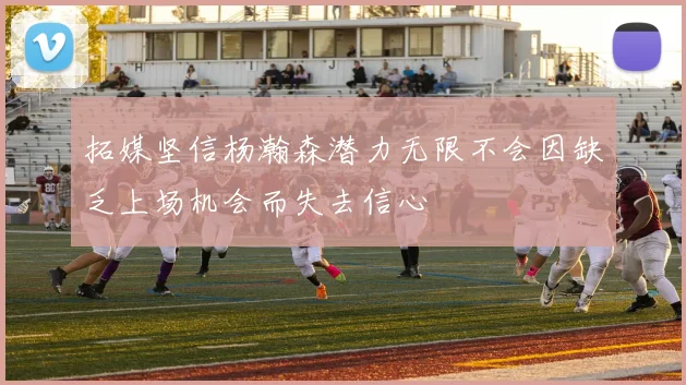 拓媒坚信杨瀚森潜力无限不会因缺乏上场机会而失去信心