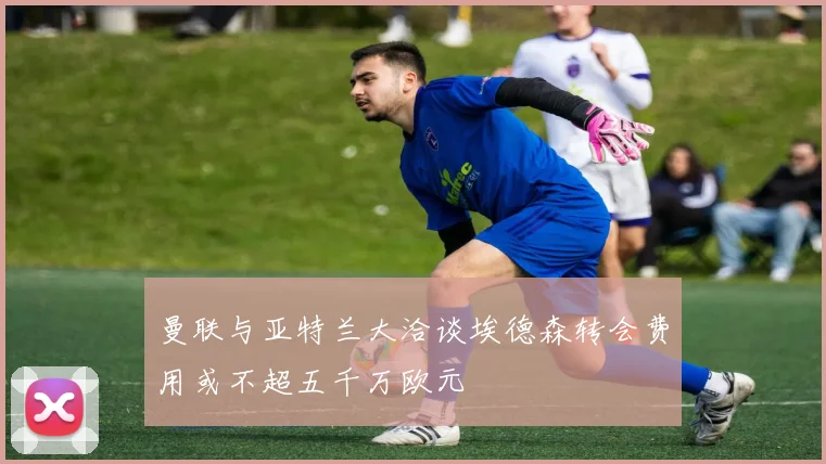 曼联与亚特兰大洽谈埃德森转会费用或不超五千万欧元