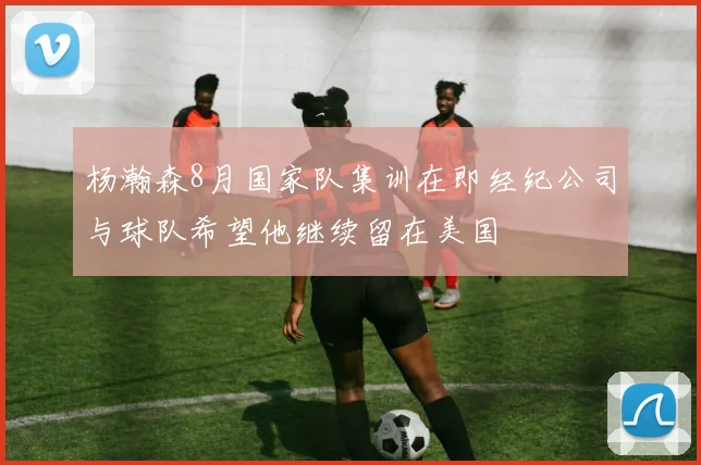 杨瀚森8月国家队集训在即经纪公司与球队希望他继续留在美国