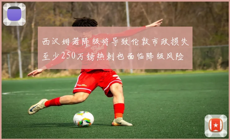 西汉姆若降级将导致伦敦市政损失至少250万镑热刺也面临降级风险