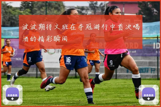 波波期待文班在夺冠游行中首次喝酒的精彩瞬间