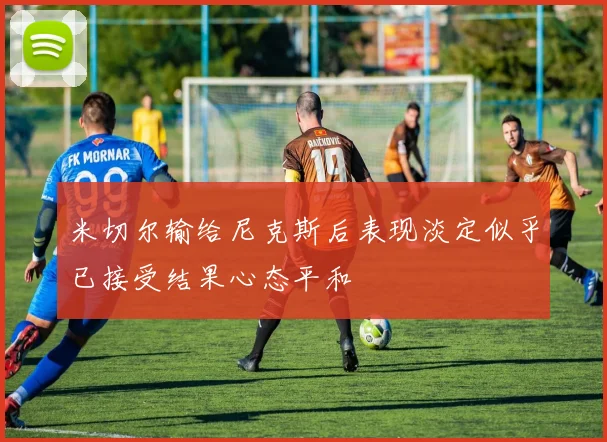 米切尔输给尼克斯后表现淡定似乎已接受结果心态平和