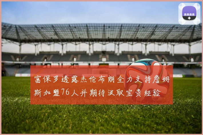 富保罗透露杰伦布朗全力支持詹姆斯加盟76人并期待汲取宝贵经验