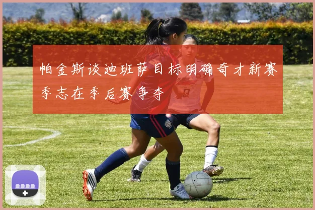 帕金斯谈迪班萨目标明确奇才新赛季志在季后赛争夺