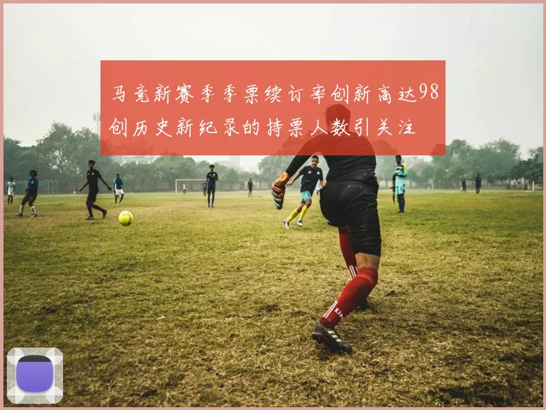 马竞新赛季季票续订率创新高达98创历史新纪录的持票人数引关注